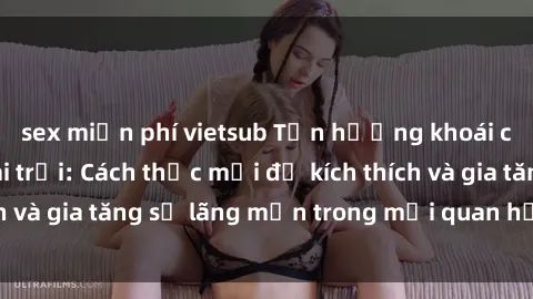 sex miễn phí vietsub Tận hưởng khoái cảm với sex ngoài trời: Cách thức mới để kích thích và gia tăng sự lãng mạn trong mối quan hệ của bạn!