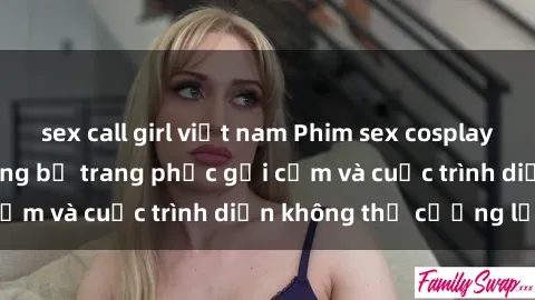 sex call girl việt nam Phim sex cosplay: Giấc mơ  cùng những bộ trang phục gợi cảm và cuộc trình diễn không thể cưỡng lại!