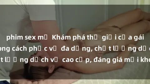 phim sex mỹ Khám phá thế giới của gái gọi Việt Nam: Phong cách phục vụ đa dạng, chất lượng dịch vụ cao cấp, đáng giá mọi khoản chi phí