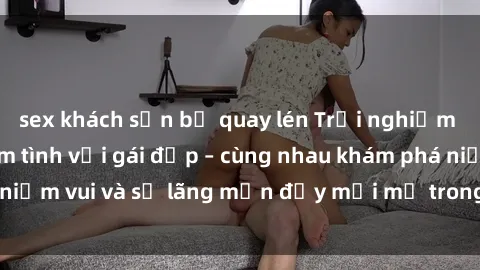 sex khách sạn bị quay lén Trải nghiệm hạnh phúc khi làm tình với gái đẹp – cùng nhau khám phá niềm vui và sự lãng mạn đầy mới mẻ trong quan hệ của bạn.