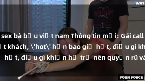 sex bà bầu việt nam Thông tin mới: Gái call girl Việt Nam đắt khách, 'hot' hơn bao giờ hết, điều gì khiến họ trở nên quyến rũ và đáng chú ý?