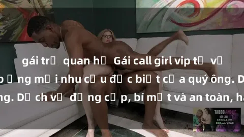 gái trẻ quan hệ Gái call girl vip tư vấn chuyên nghiệp, đáp ứng mọi nhu cầu đặc biệt của quý ông. Dịch vụ đẳng cấp, bí mật và an toàn, hãy tìm hiểu ngay!
