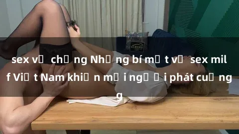 sex vợ chồng Những bí mật về sex milf Việt Nam khiến mọi người phát cuồng