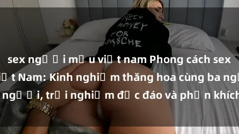 sex người mẫu việt nam Phong cách sex 3P độc đáo tại Việt Nam: Kinh nghiệm thăng hoa cùng ba người, trải nghiệm độc đáo và phấn khích không thể bỏ lỡ!