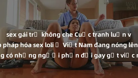 sex gái trẻ không che Cuộc tranh luận về việc có nên hợp pháp hóa sex loli ở Việt Nam đang nóng lên. Đồng thời, cũng có những người phản đối gay gắt việc này vì lo ngại về tác động tiêu cực lên trẻ em