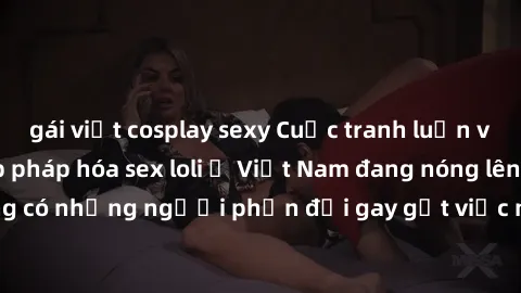 gái việt cosplay sexy Cuộc tranh luận về việc có nên hợp pháp hóa sex loli ở Việt Nam đang nóng lên. Đồng thời, cũng có những người phản đối gay gắt việc này vì lo ngại về tác động tiêu cực lên trẻ em