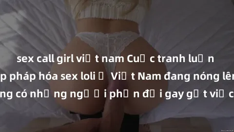sex call girl việt nam Cuộc tranh luận về việc có nên hợp pháp hóa sex loli ở Việt Nam đang nóng lên. Đồng thời, cũng có những người phản đối gay gắt việc này vì lo ngại về tác động tiêu cực lên trẻ e