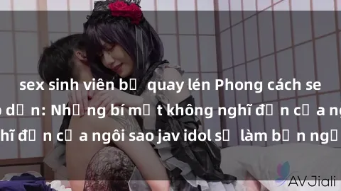 sex sinh viên bị quay lén Phong cách sex jav idol siêu hấp dẫn: Những bí mật không nghĩ đến của ngôi sao jav idol sẽ làm bạn ngạc nhiên!