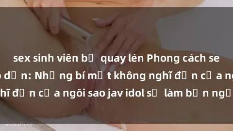 sex sinh viên bị quay lén Phong cách sex jav idol siêu hấp dẫn: Những bí mật không nghĩ đến của ngôi sao jav idol sẽ làm bạn ngạc nhiên!