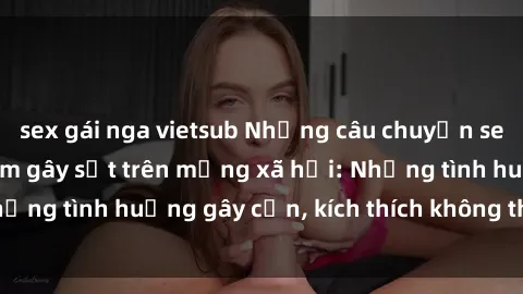 sex gái nga vietsub Những câu chuyện sex sinh viên Việt Nam gây sốt trên mạng xã hội: Những tình huống gây cấn, kích thích không thể bỏ qua