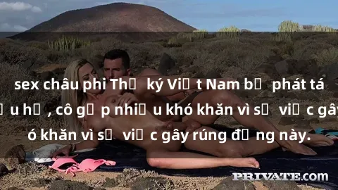 sex châu phi Thư ký Việt Nam bị phát tán clip sex đáng xấu hổ, cô gặp nhiều khó khăn vì sự việc gây rúng động này.