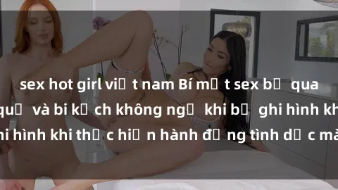 sex hot girl việt nam Bí mật sex bị quay lén: Những hậu quả và bi kịch không ngờ khi bị ghi hình khi thực hiện hành động tình dục mà không biết.