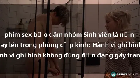phim sex bạo dâm nhóm Sinh viên là nạn nhân của video quay lén trong phòng cấp kính: Hành vi ghi hình không đúng đắn đang gây tranh cãi lớn