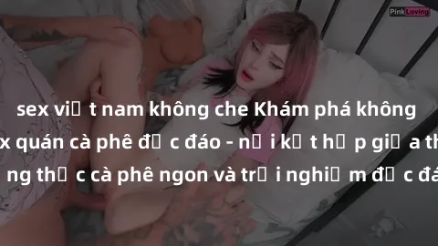 sex việt nam không che Khám phá không khí độc đáo tại sex quán cà phê độc đáo - nơi kết hợp giữa thưởng thức cà phê ngon và trải nghiệm độc đáo của không gian sex shop.
