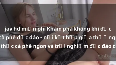 jav hd miễn phí Khám phá không khí độc đáo tại sex quán cà phê độc đáo - nơi kết hợp giữa thưởng thức cà phê ngon và trải nghiệm độc đáo của không gian sex shop.