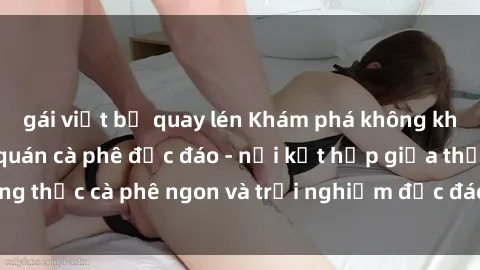 gái việt bị quay lén Khám phá không khí độc đáo tại sex quán cà phê độc đáo - nơi kết hợp giữa thưởng thức cà phê ngon và trải nghiệm độc đáo của không gian sex shop.