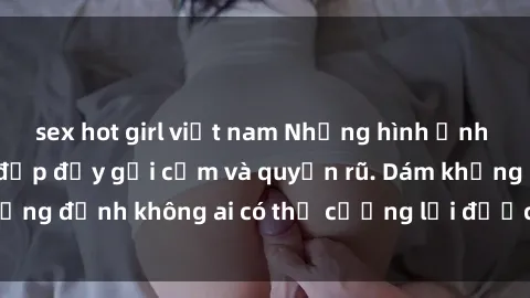 sex hot girl việt nam Những hình ảnh sex gái Việt xinh đẹp đầy gợi cảm và quyến rũ. Dám khẳng định không ai có thể cưỡng lại được vẻ đẹp của họ.