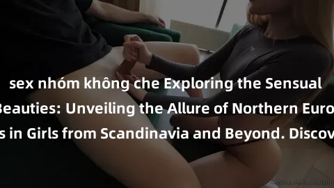 sex nhóm không che Exploring the Sensual Charms of Nordic Beauties: Unveiling the Allure of Northern European Sexiness in Girls from Scandinavia and Beyond. Discover the Seductive Secrets of Northern 