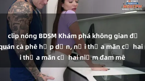 clip nóng BDSM Khám phá không gian độc đáo tại sex quán cà phê hấp dẫn, nơi thỏa mãn cả hai niềm đam mê