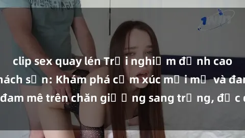 clip sex quay lén Trải nghiệm đỉnh cao tình yêu tại sex khách sạn: Khám phá cảm xúc mới mẻ và đam mê trên chăn giường sang trọng, độc đáo, không giới hạn.