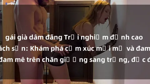 gái già dâm đãng Trải nghiệm đỉnh cao tình yêu tại sex khách sạn: Khám phá cảm xúc mới mẻ và đam mê trên chăn giường sang trọng, độc đáo, không giới hạn.