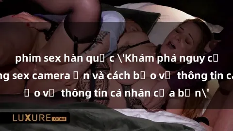phim sex hàn quốc 'Khám phá nguy cơ của việc sử dụng sex camera ẩn và cách bảo vệ thông tin cá nhân của bạn'