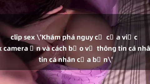 clip sex 'Khám phá nguy cơ của việc sử dụng sex camera ẩn và cách bảo vệ thông tin cá nhân của bạn'