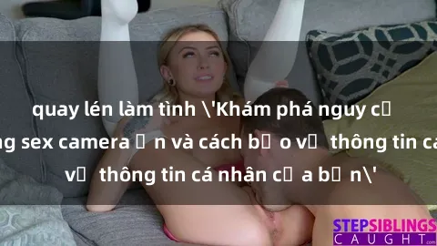 quay lén làm tình 'Khám phá nguy cơ của việc sử dụng sex camera ẩn và cách bảo vệ thông tin cá nhân của bạn'