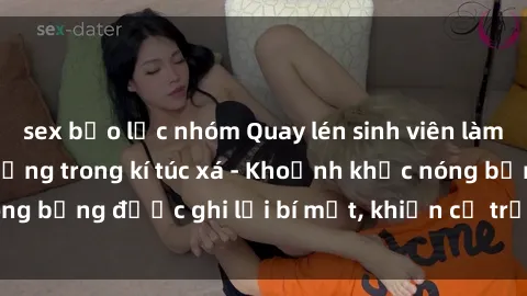 sex bạo lực nhóm Quay lén sinh viên làm tình ngay trên giường trong kí túc xá - Khoảnh khắc nóng bỏng được ghi lại bí mật, khiến cả trường học xôn xao.