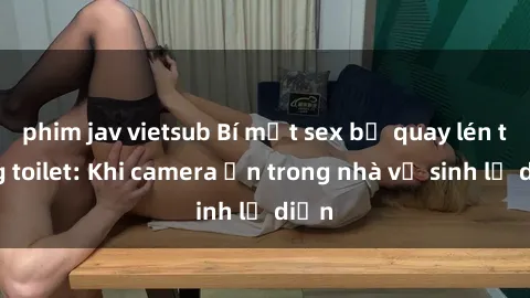 phim jav vietsub Bí mật sex bị quay lén trong toilet: Khi camera ẩn trong nhà vệ sinh lộ diện