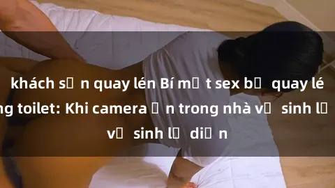 khách sạn quay lén Bí mật sex bị quay lén trong toilet: Khi camera ẩn trong nhà vệ sinh lộ diện