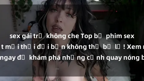 sex gái trẻ không che Top bộ phim sex Hàn Quốc hot nhất mọi thời đại bạn không thể bỏ lỡ! Xem ngay để khám phá những cảnh quay nóng bỏng, đầy nghẹt thở!