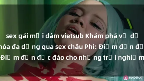 sex gái mại dâm vietsub Khám phá vẻ đẹp tự nhiên và văn hóa đa dạng qua sex châu Phi: Điểm đến độc đáo cho những trải nghiệm khó quên