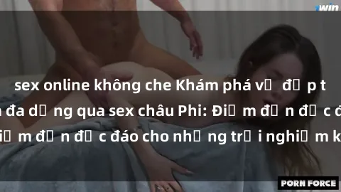 sex online không che Khám phá vẻ đẹp tự nhiên và văn hóa đa dạng qua sex châu Phi: Điểm đến độc đáo cho những trải nghiệm khó quên