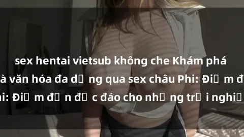 sex hentai vietsub không che Khám phá vẻ đẹp tự nhiên và văn hóa đa dạng qua sex châu Phi: Điểm đến độc đáo cho những trải nghiệm khó quên