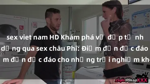 sex viet nam HD Khám phá vẻ đẹp tự nhiên và văn hóa đa dạng qua sex châu Phi: Điểm đến độc đáo cho những trải nghiệm khó quên
