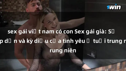 sex gái việt nam có con Sex gái già: Sự hấp dẫn và kỳ diệu của tình yêu ở tuổi trung niên