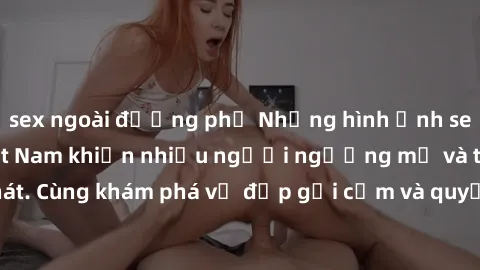 sex ngoài đường phố Những hình ảnh sex gái sinh viên Việt Nam khiến nhiều người ngưỡng mộ và thèm khát. Cùng khám phá vẻ đẹp gợi cảm và quyến rũ của những cô gái trẻ này.