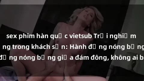 sex phim hàn quốc vietsub Trải nghiệm sex sinh viên sôi động trong khách sạn: Hành động nóng bỏng giữa đám đông, không ai bị bỏ lỡ