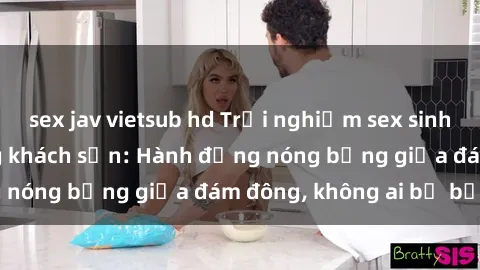 sex jav vietsub hd Trải nghiệm sex sinh viên sôi động trong khách sạn: Hành động nóng bỏng giữa đám đông, không ai bị bỏ lỡ
