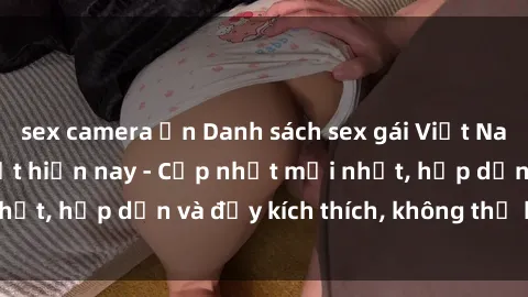 sex camera ẩn Danh sách sex gái Việt Nam sinh viên hot nhất hiện nay - Cập nhật mới nhất, hấp dẫn và đầy kích thích, không thể bỏ qua!