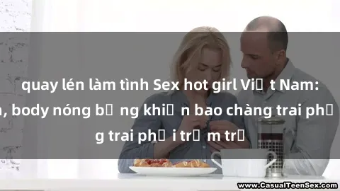 quay lén làm tình Sex hot girl Việt Nam: Mặt xinh, body nóng bỏng khiến bao chàng trai phải trầm trồ