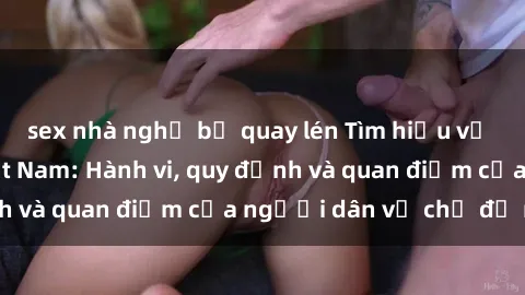 sex nhà nghỉ bị quay lén Tìm hiểu về văn hóa sex ở Việt Nam: Hành vi, quy định và quan điểm của người dân về chủ đề nóng