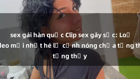 sex gái hàn quốc Clip sex gây sốc: Loạt video mới nhất hé lộ cảnh nóng chưa từng thấy