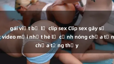 gái việt bị lộ clip sex Clip sex gây sốc: Loạt video mới nhất hé lộ cảnh nóng chưa từng thấy