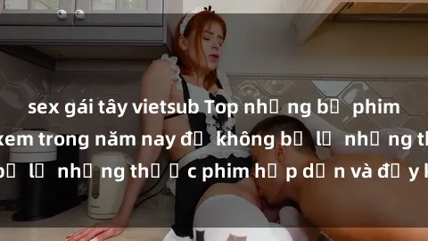 sex gái tây vietsub Top những bộ phim sex hay nhất nên xem trong năm nay để không bỏ lỡ những thước phim hấp dẫn và đầy kịch tính.