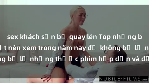 sex khách sạn bị quay lén Top những bộ phim sex hay nhất nên xem trong năm nay để không bỏ lỡ những thước phim hấp dẫn và đầy kịch tính.