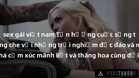 sex gái việt nam Tận hưởng cuộc sống tình dục online không che với những trải nghiệm độc đáo và mới lạ. Khám phá cảm xúc mãnh liệt và thăng hoa cùng đối tác tại các trang web chuyên nghiệp.