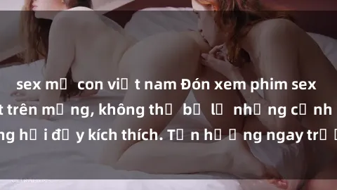 sex mẹ con việt nam Đón xem phim sex mới nhất đang hot trên mạng, không thể bỏ lỡ những cảnh nóng hổi đầy kích thích. Tận hưởng ngay trước khi bị xoá chóng mặt!