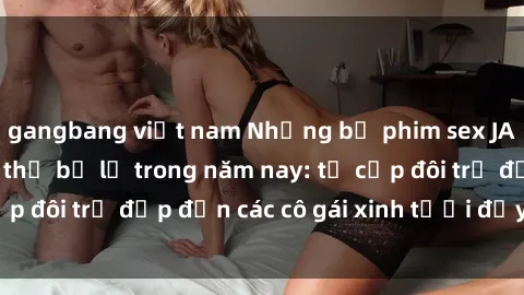 gangbang việt nam Những bộ phim sex JAV hot nhất không thể bỏ lỡ trong năm nay: từ cặp đôi trẻ đẹp đến các cô gái xinh tươi đầy sức hút.